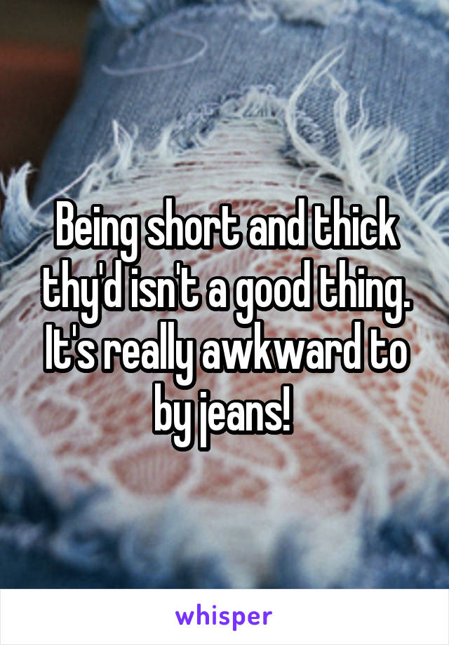 Being short and thick thy'd isn't a good thing. It's really awkward to by jeans! 