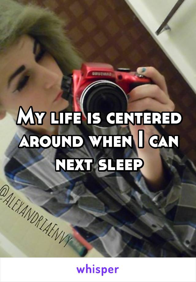 My life is centered around when I can next sleep
