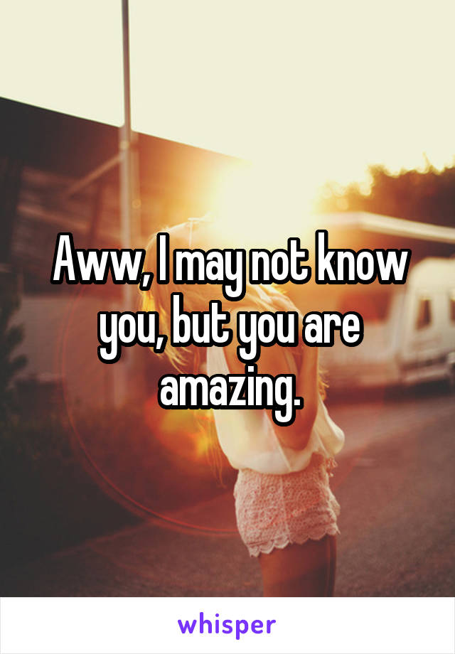 Aww, I may not know you, but you are amazing.