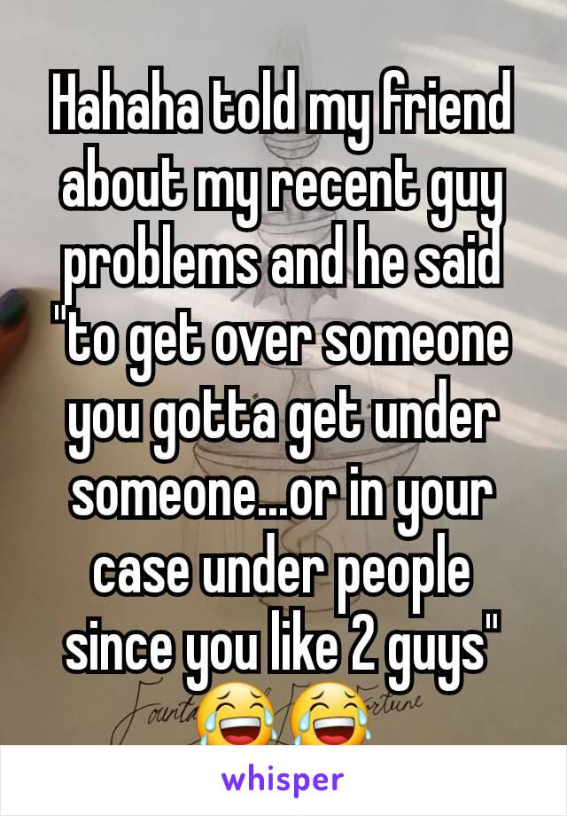 Hahaha told my friend about my recent guy problems and he said "to get over someone you gotta get under someone...or in your case under people since you like 2 guys"  😂😂