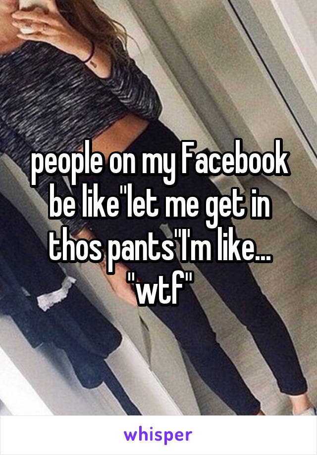 people on my Facebook be like"let me get in thos pants"I'm like... "wtf"