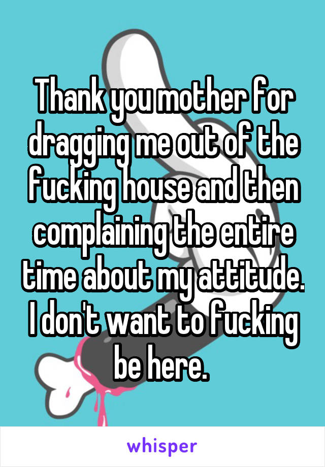 Thank you mother for dragging me out of the fucking house and then complaining the entire time about my attitude. I don't want to fucking be here. 
