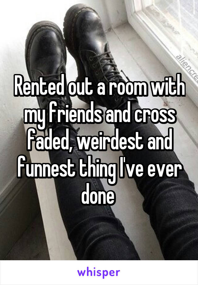 Rented out a room with my friends and cross faded, weirdest and funnest thing I've ever done 