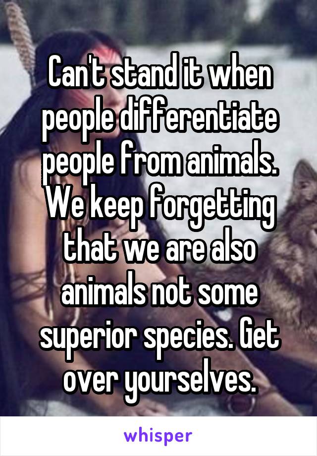 Can't stand it when people differentiate people from animals. We keep forgetting that we are also animals not some superior species. Get over yourselves.