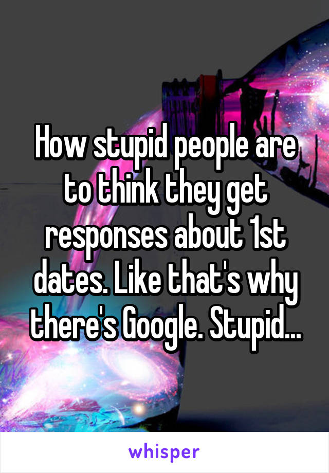 How stupid people are to think they get responses about 1st dates. Like that's why there's Google. Stupid...