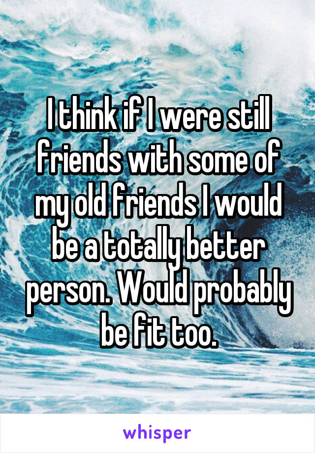 I think if I were still friends with some of my old friends I would be a totally better person. Would probably be fit too.