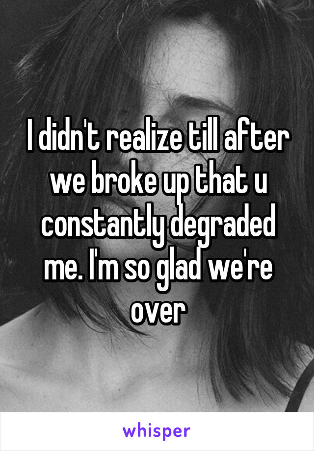 I didn't realize till after we broke up that u constantly degraded me. I'm so glad we're over