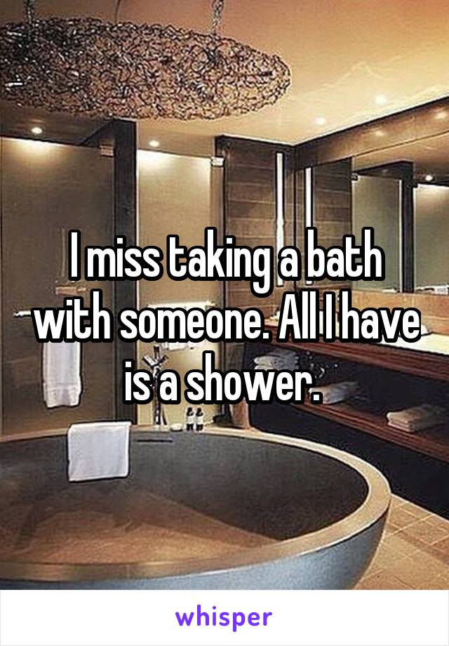 I miss taking a bath with someone. All I have is a shower. 