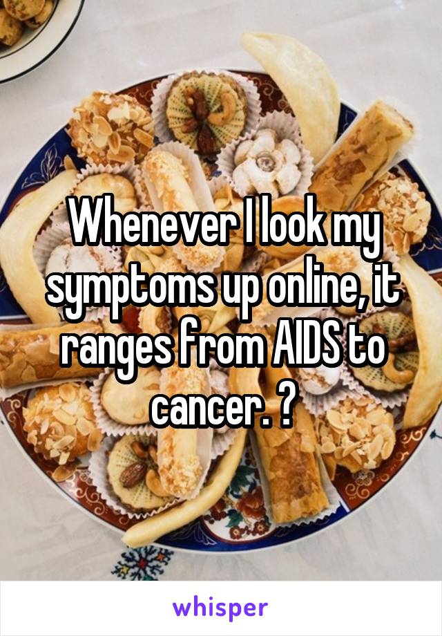 Whenever I look my symptoms up online, it ranges from AIDS to cancer. 🤔