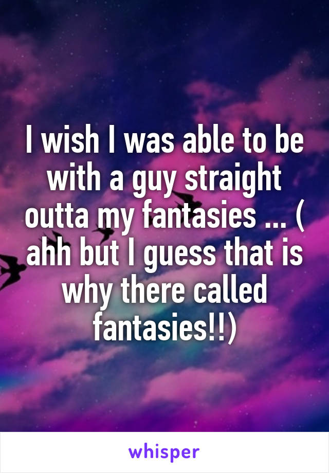 I wish I was able to be with a guy straight outta my fantasies ... ( ahh but I guess that is why there called fantasies!!)