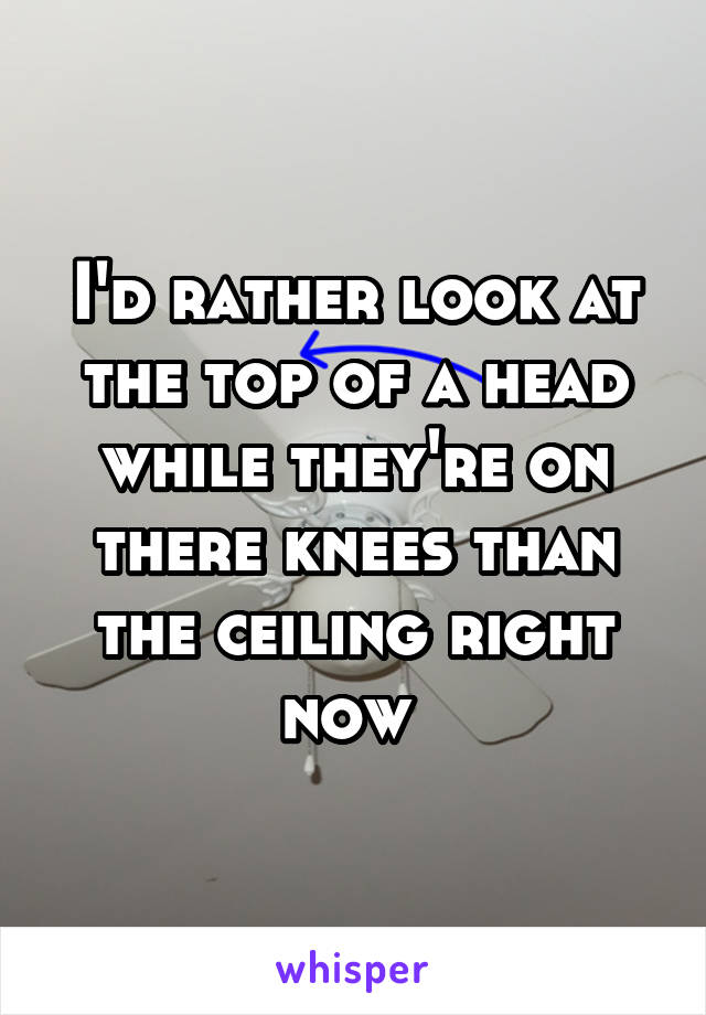 I'd rather look at the top of a head while they're on there knees than the ceiling right now 