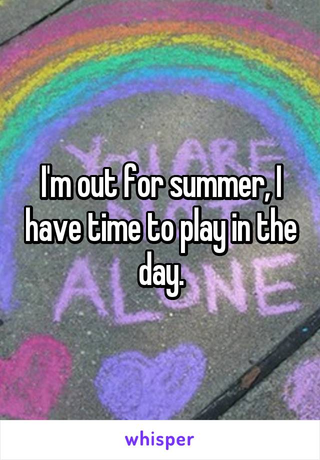 I'm out for summer, I have time to play in the day.