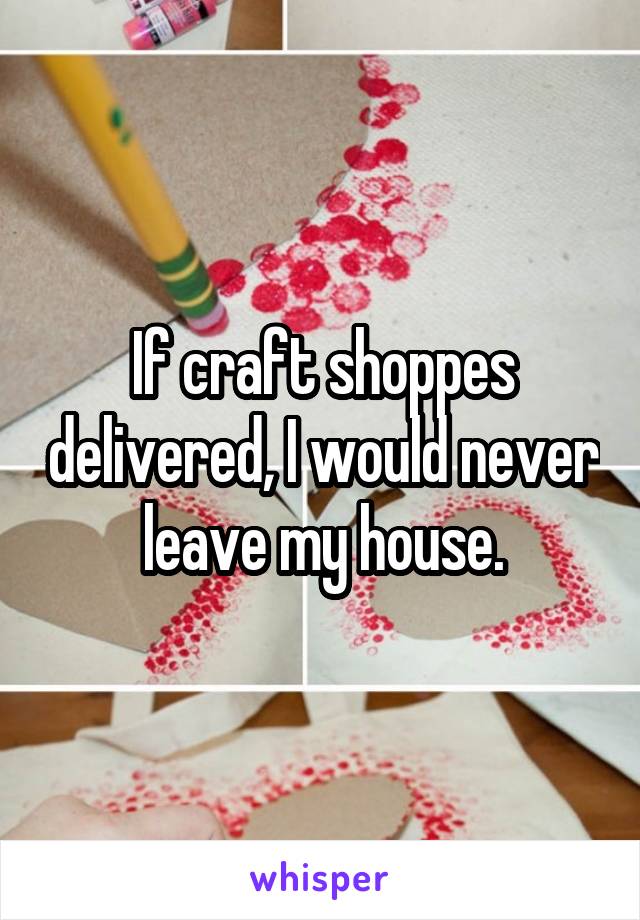 If craft shoppes delivered, I would never leave my house.