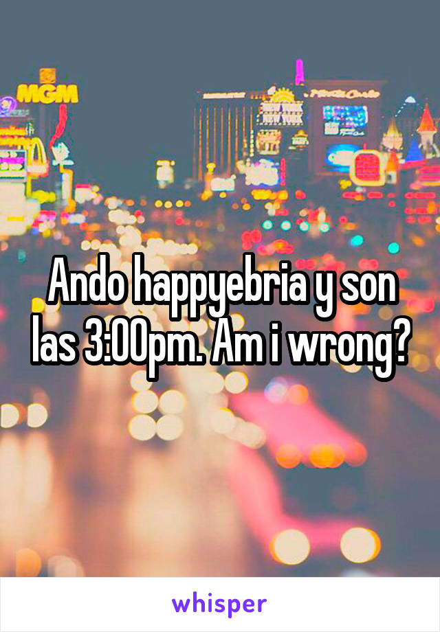 Ando happyebria y son las 3:00pm. Am i wrong?