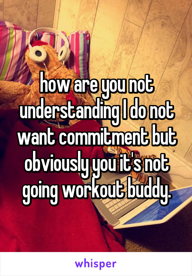 how are you not understanding I do not want commitment but obviously you it's not going workout buddy.