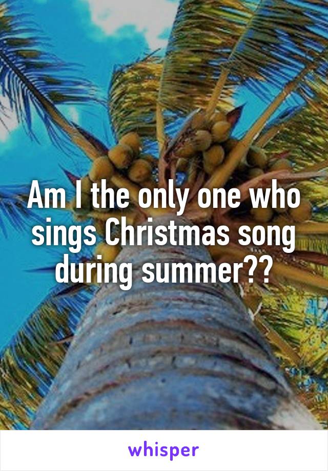 Am I the only one who sings Christmas song during summer??