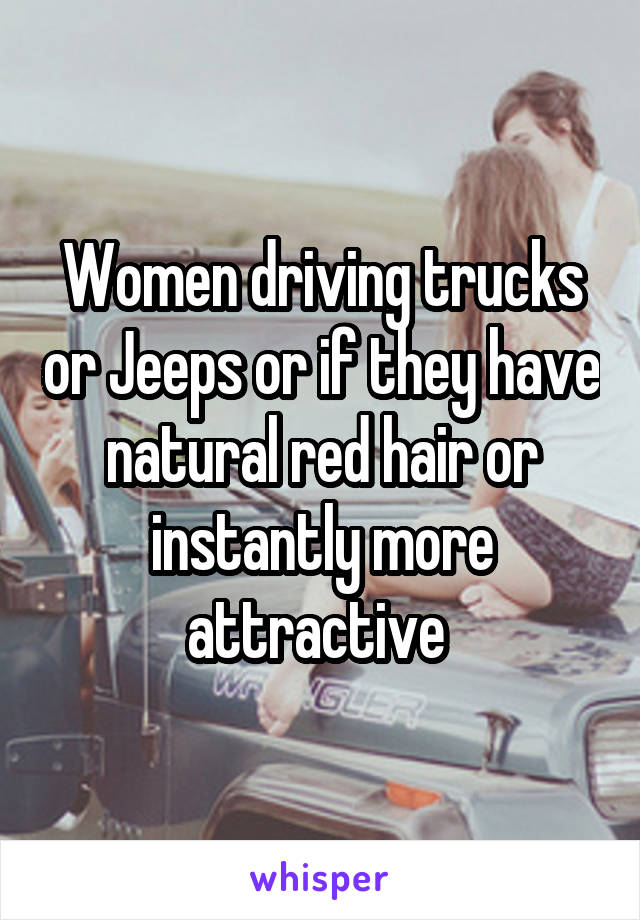 Women driving trucks or Jeeps or if they have natural red hair or instantly more attractive 