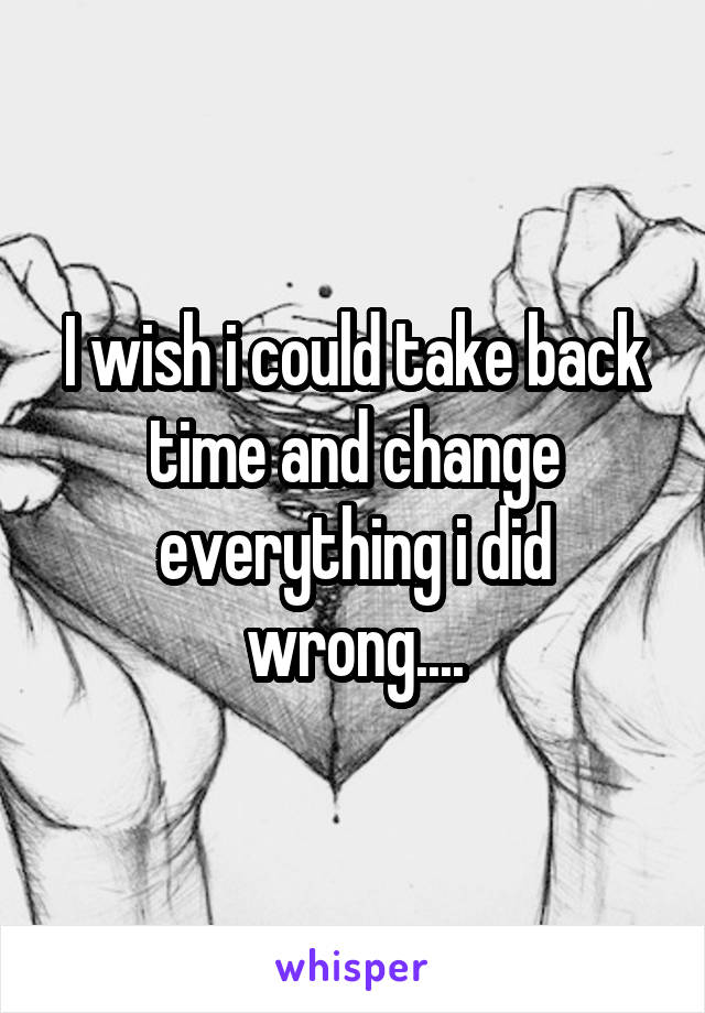 I wish i could take back time and change everything i did wrong....