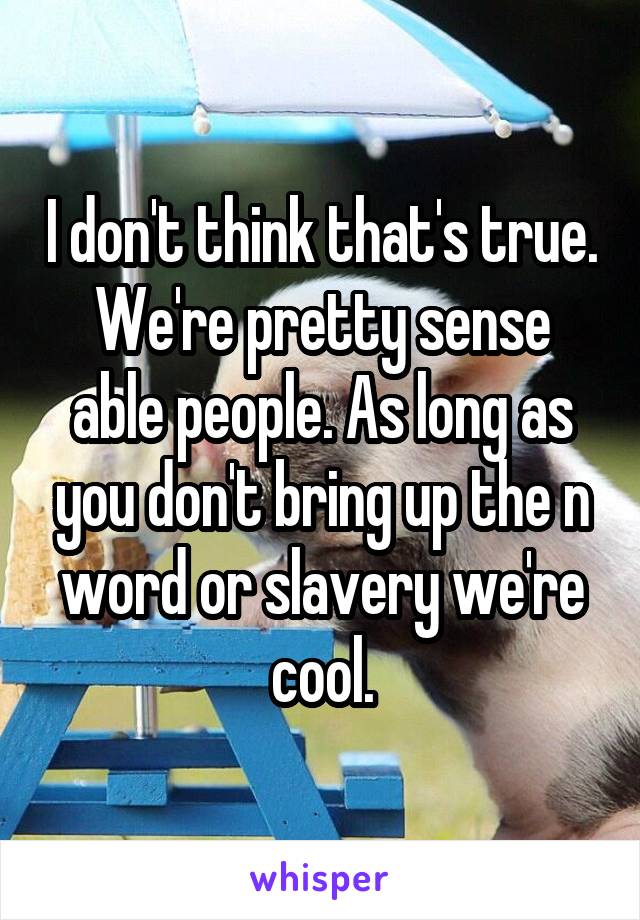 I don't think that's true. We're pretty sense able people. As long as you don't bring up the n word or slavery we're cool.