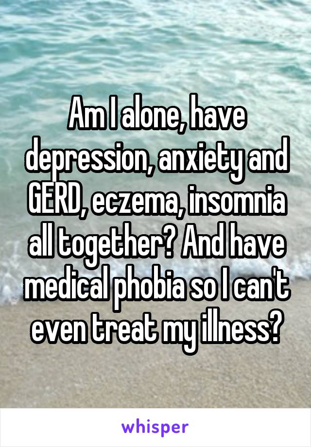 Am I alone, have depression, anxiety and GERD, eczema, insomnia all together? And have medical phobia so I can't even treat my illness?