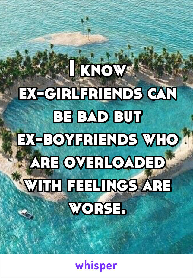 I know ex-girlfriends can be bad but ex-boyfriends who are overloaded with feelings are worse.