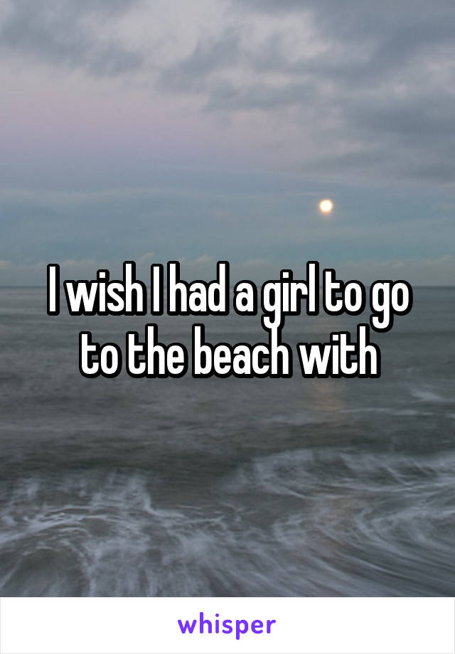 I wish I had a girl to go to the beach with