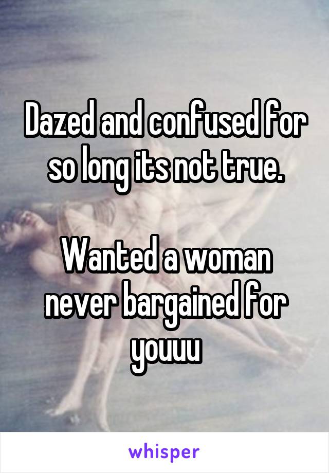 Dazed and confused for so long its not true.

Wanted a woman never bargained for youuu