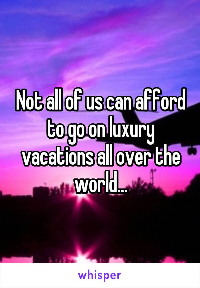 Not all of us can afford to go on luxury vacations all over the world...