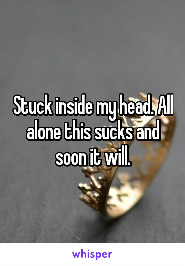 Stuck inside my head. All alone this sucks and soon it will.
