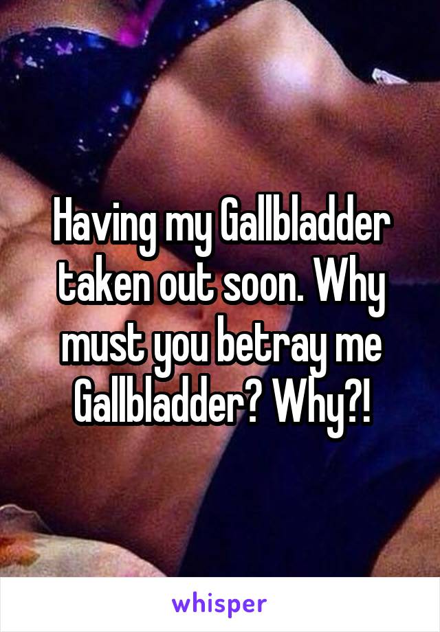 Having my Gallbladder taken out soon. Why must you betray me Gallbladder? Why?!