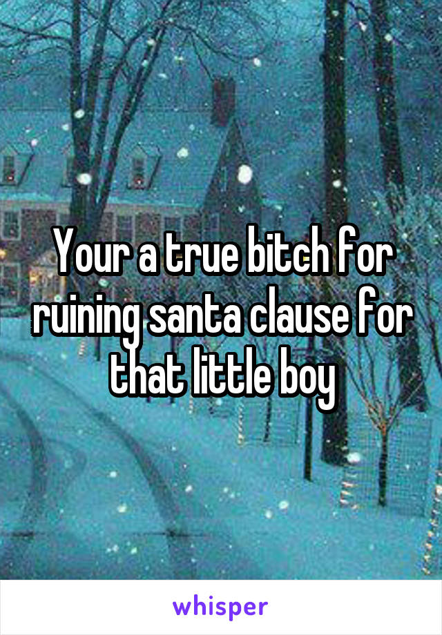 Your a true bitch for ruining santa clause for that little boy