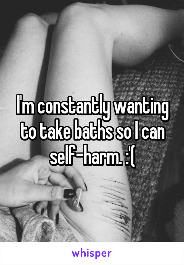 I'm constantly wanting to take baths so I can self-harm. :'(
