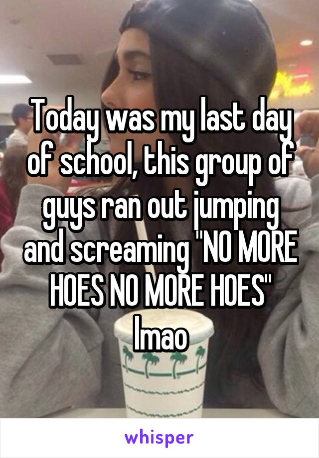Today was my last day of school, this group of guys ran out jumping and screaming "NO MORE HOES NO MORE HOES" lmao