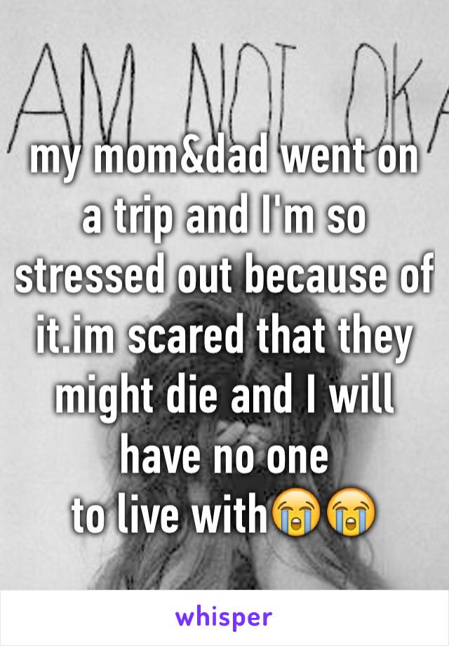 my mom&dad went on a trip and I'm so stressed out because of it.im scared that they might die and I will have no one 
to live with😭😭