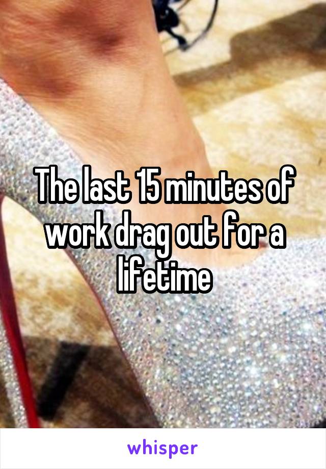 The last 15 minutes of work drag out for a lifetime