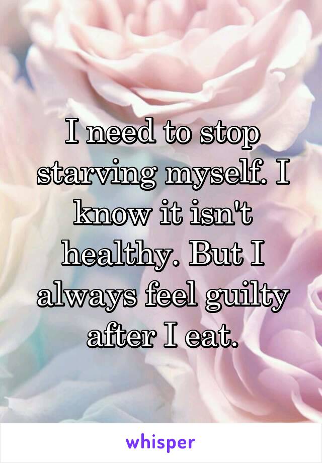 I need to stop starving myself. I know it isn't healthy. But I always feel guilty after I eat.