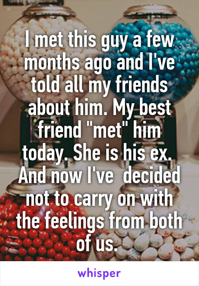 I met this guy a few months ago and I've told all my friends about him. My best friend "met" him today. She is his ex. 
And now I've  decided not to carry on with the feelings from both of us. 