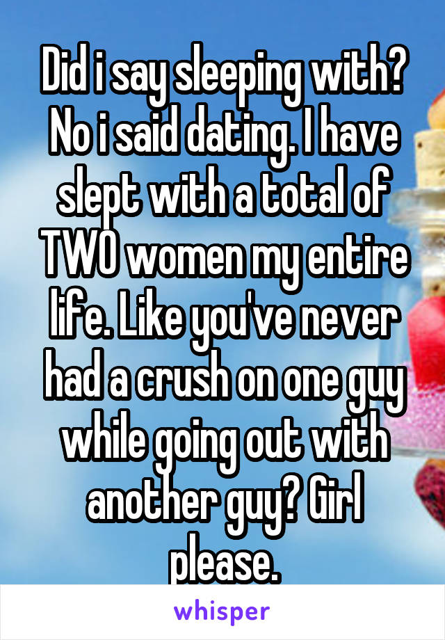 Did i say sleeping with? No i said dating. I have slept with a total of TWO women my entire life. Like you've never had a crush on one guy while going out with another guy? Girl please.