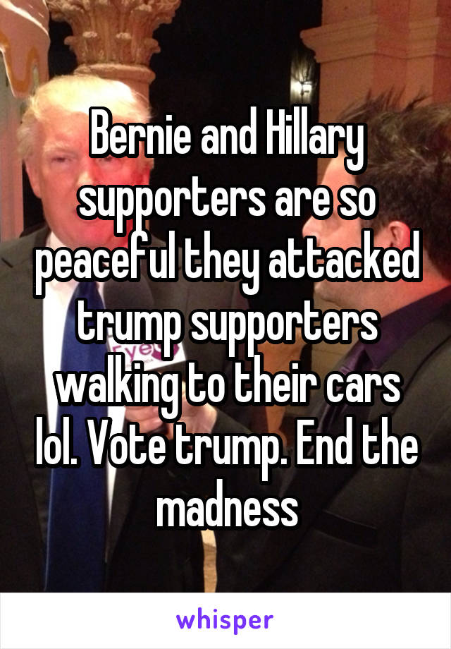 Bernie and Hillary supporters are so peaceful they attacked trump supporters walking to their cars lol. Vote trump. End the madness