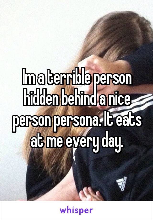 Im a terrible person hidden behind a nice person persona. It eats at me every day.