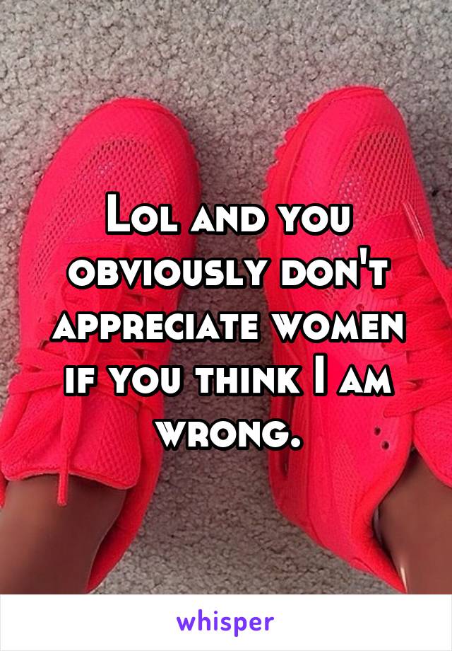 Lol and you obviously don't appreciate women if you think I am wrong.