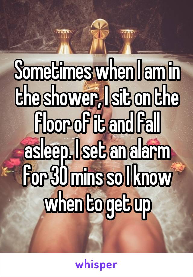 Sometimes when I am in the shower, I sit on the floor of it and fall asleep. I set an alarm for 30 mins so I know when to get up