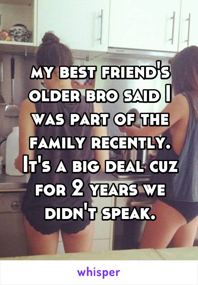 my best friend's older bro said I was part of the family recently. It's a big deal cuz for 2 years we didn't speak.