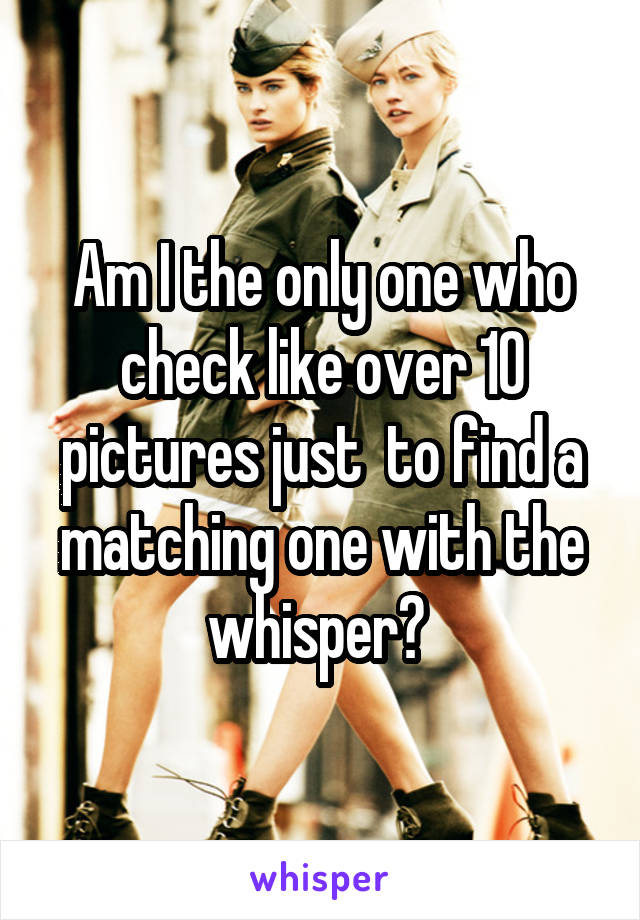 Am I the only one who check like over 10 pictures just  to find a matching one with the whisper? 