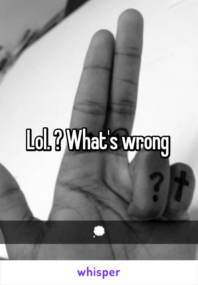Lol. ? What's wrong 