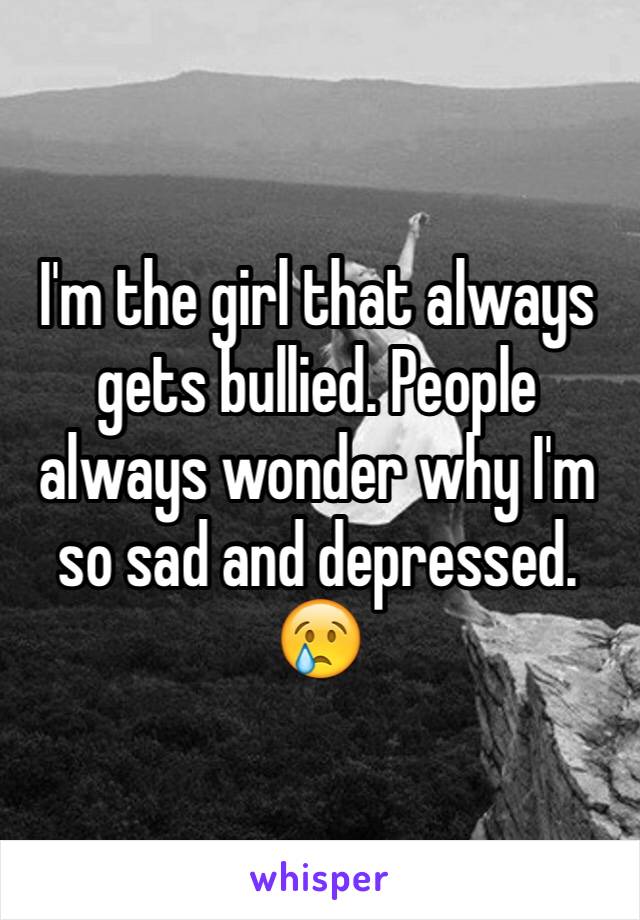 I'm the girl that always gets bullied. People always wonder why I'm so sad and depressed. 😢
