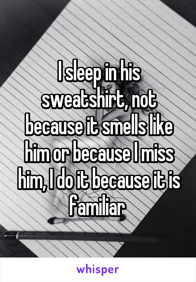 I sleep in his sweatshirt, not because it smells like him or because I miss him, I do it because it is familiar 