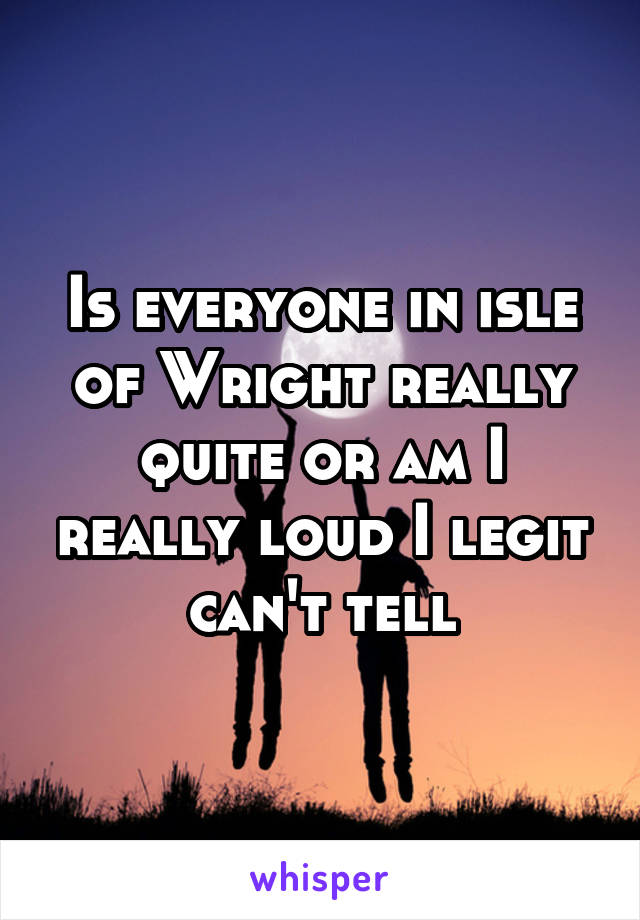 Is everyone in isle of Wright really quite or am I really loud I legit can't tell