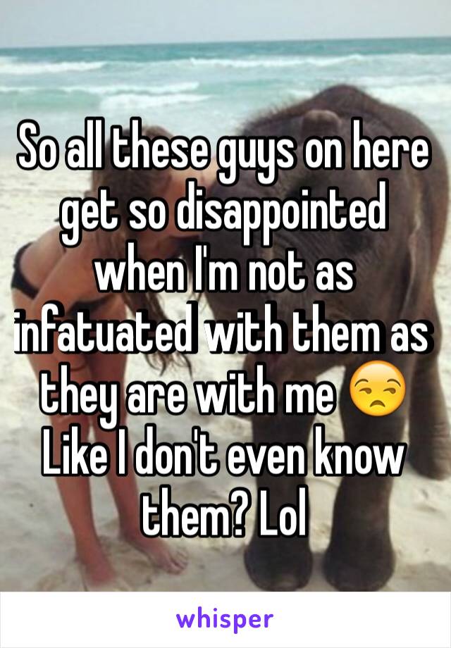 So all these guys on here get so disappointed when I'm not as infatuated with them as they are with me 😒
Like I don't even know them? Lol