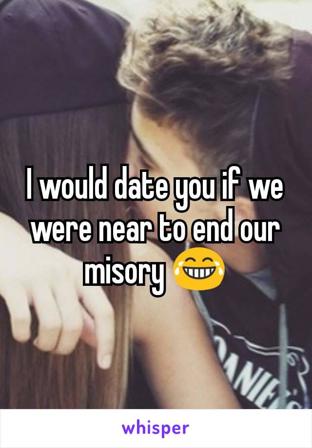 I would date you if we were near to end our misory 😂